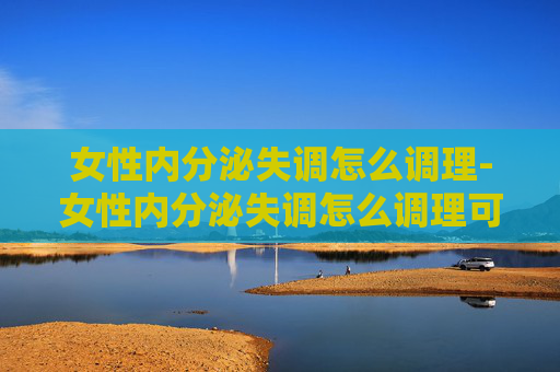 女性内分泌失调怎么调理-女性内分泌失调怎么调理可以改善 女性内分泌失调怎么调理-女性内分泌失调怎么调理可以改善