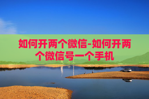 如何开两个微信-如何开两个微信号一个手机 如何开两个微信-如何开两个微信号一个手机