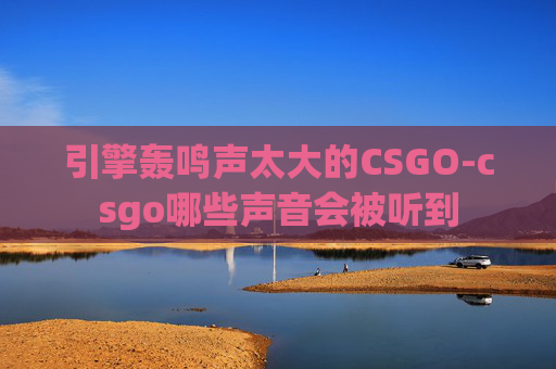 引擎轰鸣声太大的CSGO-csgo哪些声音会被听到 引擎轰鸣声太大的CSGO-csgo哪些声音会被听到