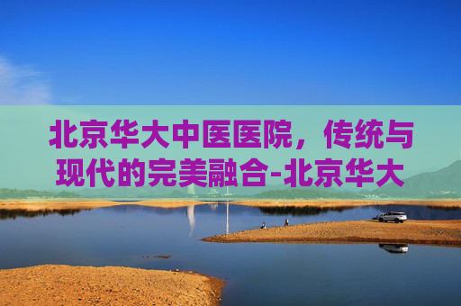 北京华大中医医院,传统与现代的完美融合-北京华大中医医院是正规的吗 北京华大中医医院,传统与现代的完美融合-北京华大中医医院是正规的吗