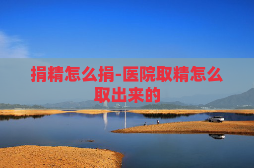 捐精怎么捐-医院取精怎么取出来的 捐精怎么捐-医院取精怎么取出来的