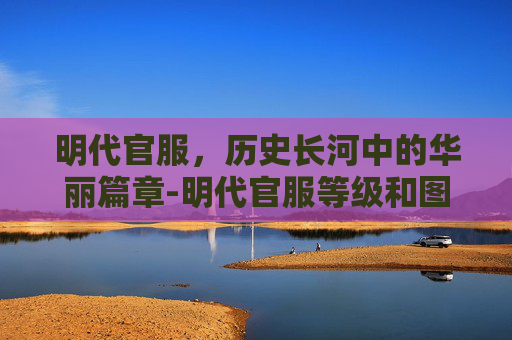 明代官服,历史长河中的华丽篇章-明代官服等级和图案 明代官服,历史长河中的华丽篇章-明代官服等级和图案