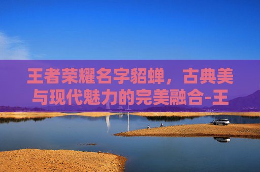 王者荣耀名字貂蝉，古典美与现代魅力的完美融合-王者荣耀名字貂蝉怎么取