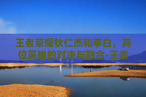 王者荣耀狄仁杰和李白，两位英雄的对决与融合-王者荣耀狄仁杰和李白的关系