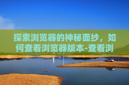 探索浏览器的神秘面纱，如何查看浏览器版本-查看浏览器版本的方法