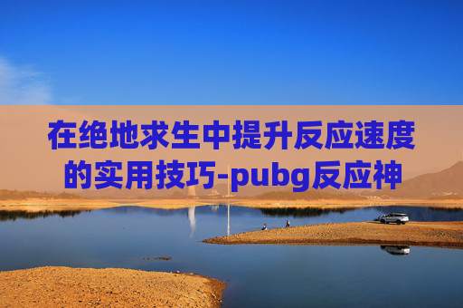 在绝地求生中提升反应速度的实用技巧-pubg反应神 在绝地求生中提升反应速度的实用技巧-pubg反应神