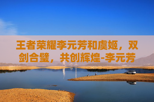 王者荣耀李元芳和虞姬，双剑合璧，共创辉煌-李元芳和虞姬谁厉害