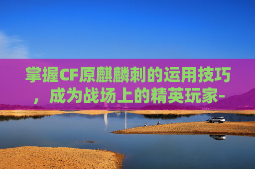 掌握CF原麒麟刺的运用技巧，成为战场上的精英玩家-cf麒麟刺获取途径有哪些