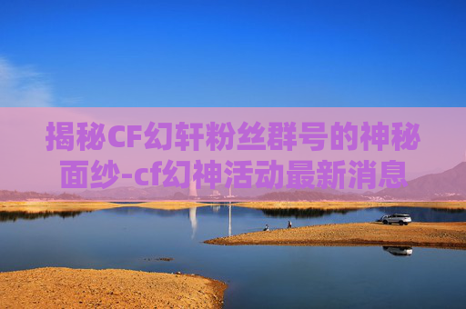 揭秘CF幻轩粉丝群号的神秘面纱-cf幻神活动最新消息2026