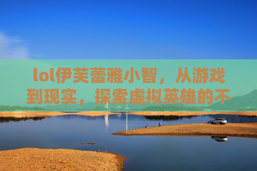 lol伊芙蕾雅小智,从游戏到现实,探索虚拟英雄的不为人知故事-lol伊芙蕾雅小智夺冠了吗 lol伊芙蕾雅小智,从游戏到现实,探索虚拟英雄的不为人知故事-lol伊芙蕾雅小智夺冠了吗