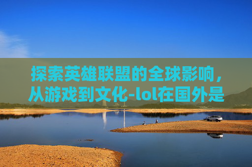 探索英雄联盟的全球影响,从游戏到文化-lol在国外是什么意思 探索英雄联盟的全球影响,从游戏到文化-lol在国外是什么意思