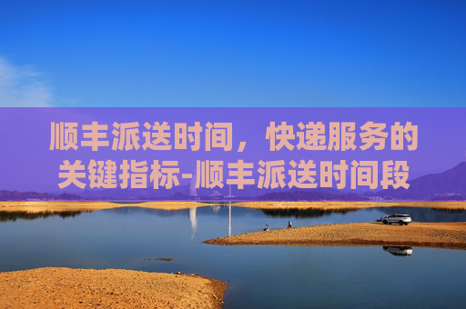 顺丰派送时间，快递服务的关键指标-顺丰派送时间段