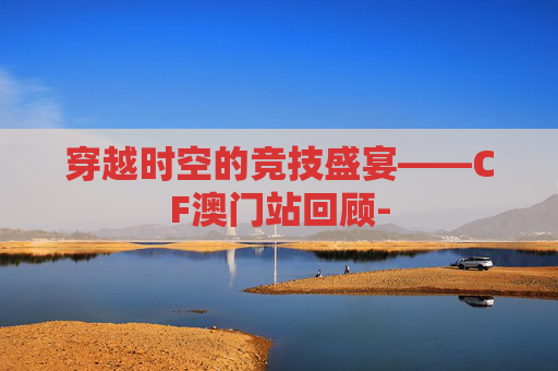 穿越时空的竞技盛宴——CF澳门站回顾-