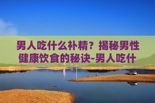 男人吃什么补精？揭秘男性健康饮食的秘诀-男人吃什么补精效果最好