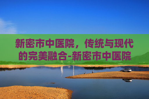 新密市中医院，传统与现代的完美融合-新密市中医院官网