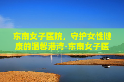东南女子医院，守护女性健康的温馨港湾-东南女子医院妇产医院地址