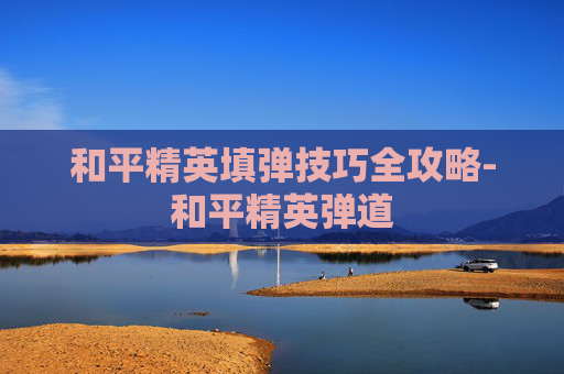 和平精英填弹技巧全攻略-和平精英弹道