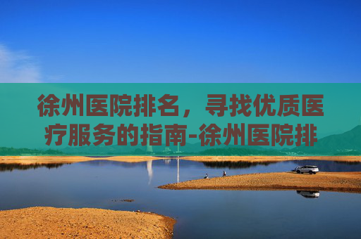 徐州医院排名，寻找优质医疗服务的指南-徐州医院排名前十
