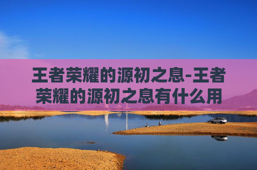 王者荣耀的源初之息-王者荣耀的源初之息有什么用 王者荣耀的源初之息-王者荣耀的源初之息有什么用