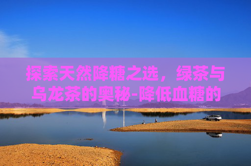 探索天然降糖之选,绿茶与乌龙茶的奥秘-降低血糖的茶饮配方 探索天然降糖之选,绿茶与乌龙茶的奥秘-降低血糖的茶饮配方