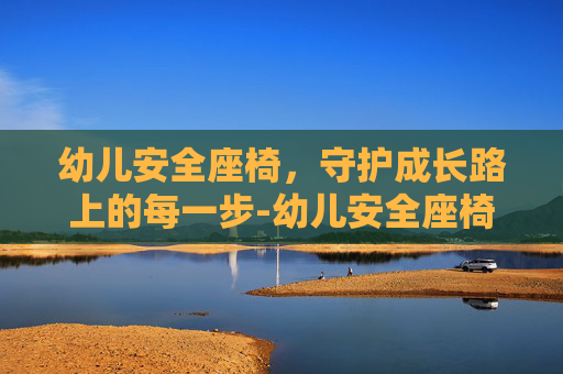 幼儿安全座椅，守护成长路上的每一步-幼儿安全座椅哪个牌子好