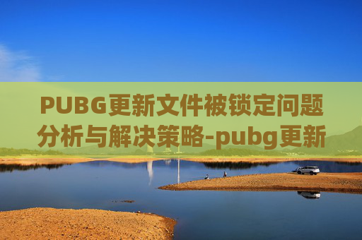 PUBG更新文件被锁定问题分析与解决策略-pubg更新文件被锁定