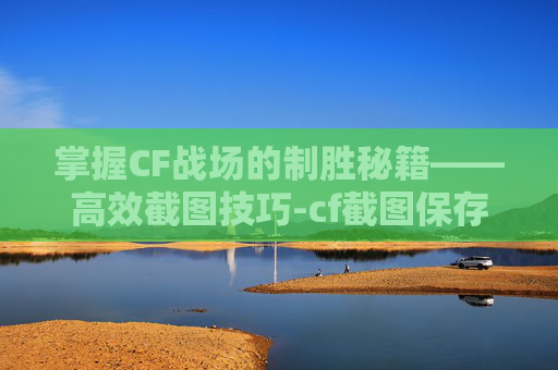 掌握CF战场的制胜秘籍——高效截图技巧-cf截图保存在哪里