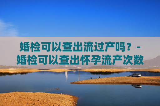 婚检可以查出流过产吗？-婚检可以查出怀孕流产次数嘛