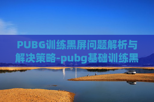PUBG训练黑屏问题解析与解决策略-pubg基础训练黑屏进不去