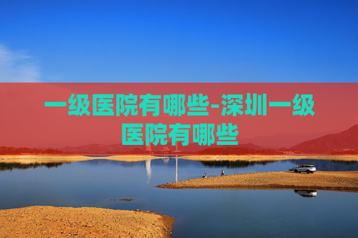 一级医院有哪些-深圳一级医院有哪些