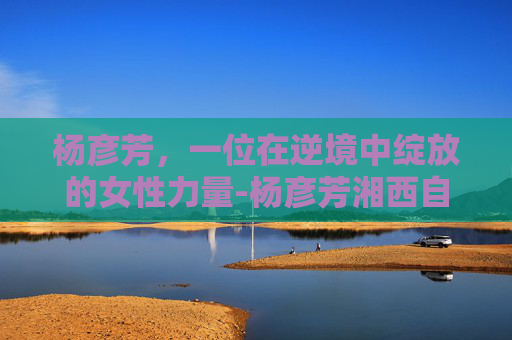 杨彦芳，一位在逆境中绽放的女性力量-杨彦芳湘西自治州