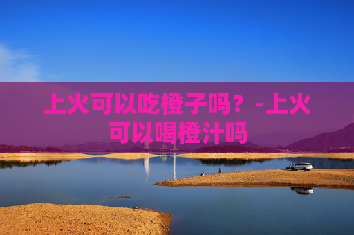 上火可以吃橙子吗？-上火可以喝橙汁吗