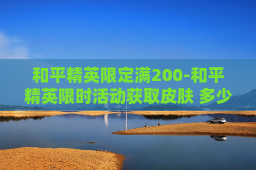 和平精英限定满200-和平精英限时活动获取皮肤 多少钱