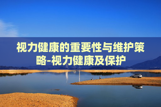 视力健康的重要性与维护策略-视力健康及保护