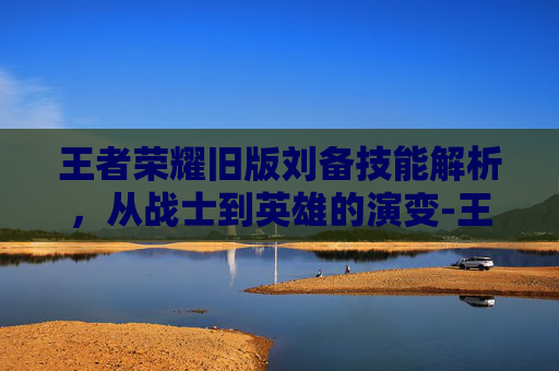 王者荣耀旧版刘备技能解析，从战士到英雄的演变-王者荣耀旧版刘备技能怎么用