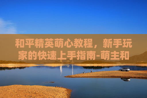 和平精英萌心教程，新手玩家的快速上手指南-萌主和平精英