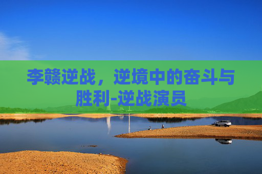 李赣逆战，逆境中的奋斗与胜利-逆战演员