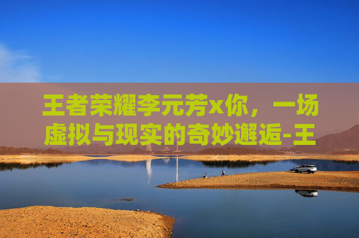 王者荣耀李元芳x你，一场虚拟与现实的奇妙邂逅-王者荣耀李元芳被当街羞辱