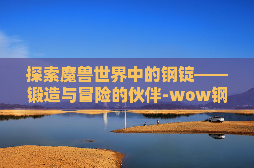 探索魔兽世界中的钢锭——锻造与冒险的伙伴-wow钢锭怎么做