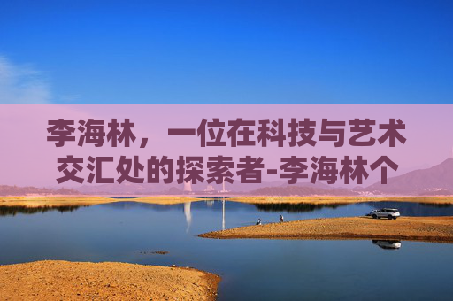 李海林，一位在科技与艺术交汇处的探索者-李海林个人资料