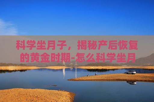 科学坐月子，揭秘产后恢复的黄金时期-怎么科学坐月子不留月子病