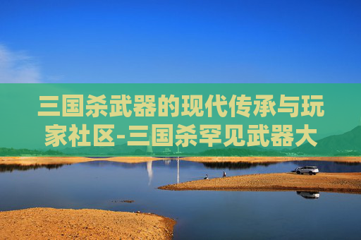 三国杀武器的现代传承与玩家社区-三国杀罕见武器大全 三国杀武器的现代传承与玩家社区-三国杀罕见武器大全