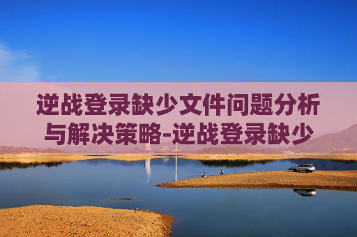 逆战登录缺少文件问题分析与解决策略-逆战登录缺少文件怎么回事