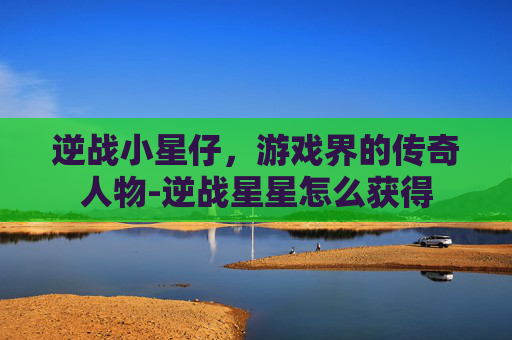 逆战小星仔,游戏界的传奇人物-逆战星星怎么获得 逆战小星仔,游戏界的传奇人物-逆战星星怎么获得