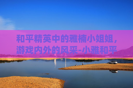 和平精英中的雅楠小姐姐，游戏内外的风采-小雅和平精英vlog