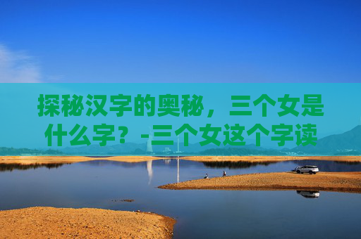 探秘汉字的奥秘，三个女是什么字？-三个女这个字读什么