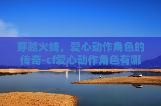 穿越火线，爱心动作角色的传奇-cf爱心动作角色有哪些