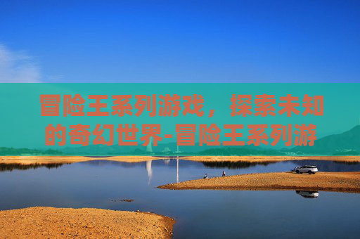 冒险王系列游戏,探索未知的奇幻世界-冒险王系列游戏大全 冒险王系列游戏,探索未知的奇幻世界-冒险王系列游戏大全
