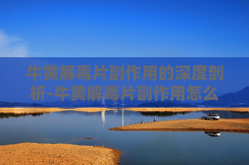 牛黄解毒片副作用的深度剖析-牛黄解毒片副作用怎么缓解 牛黄解毒片副作用的深度剖析-牛黄解毒片副作用怎么缓解