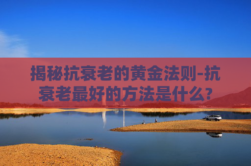 揭秘抗衰老的黄金法则-抗衰老最好的方法是什么?